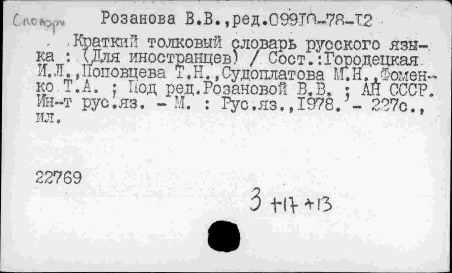 ﻿AO Розанова В.В. ,ред.099ТП-7Я-Т2
- «Краткий толковый словарь русского языка : д Для иностранцев) / Сост.:Городецкая И.Л.Доповпева Т.Н..Судоплатова ЩН.. Фоменко. Т.А. • Нод ред.Розановой В.В. : АЙ СССР. Ин-т рус.яз. - М. : Рус.яз.,1978. - 227с.,
227S9
3 -t-iy+гз